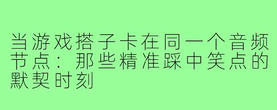 当游戏搭子卡在同一个音频节点：那些精准踩中笑点的默契时刻