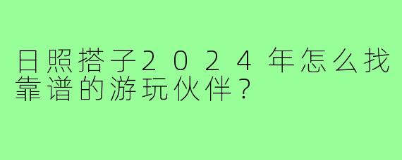 日照搭子2024年怎么找靠谱的游玩伙伴?