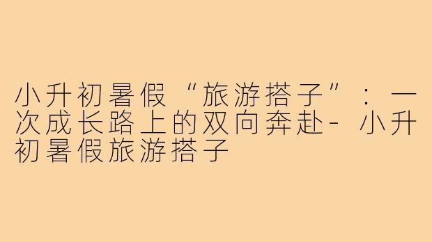 小升初暑假“旅游搭子”:一次成长路上的双向奔赴-小升初暑假旅游搭子