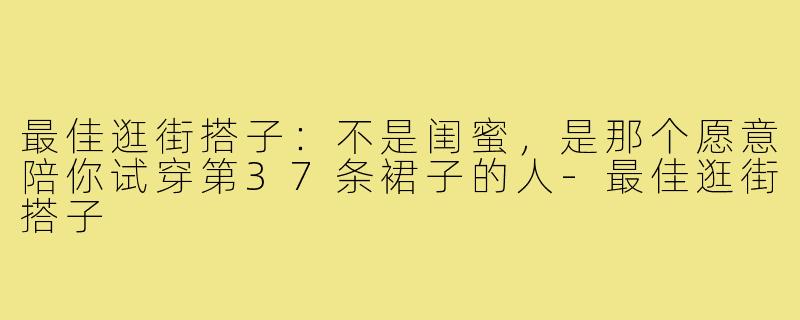 最佳逛街搭子:不是闺蜜,是那个愿意陪你试穿第37条裙子的人-最佳逛街搭子