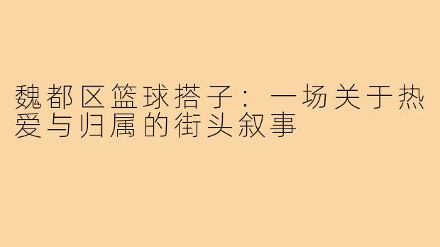 魏都区篮球搭子:一场关于热爱与归属的街头叙事