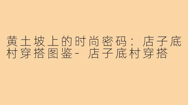 黄土坡上的时尚密码:店子底村穿搭图鉴-店子底村穿搭