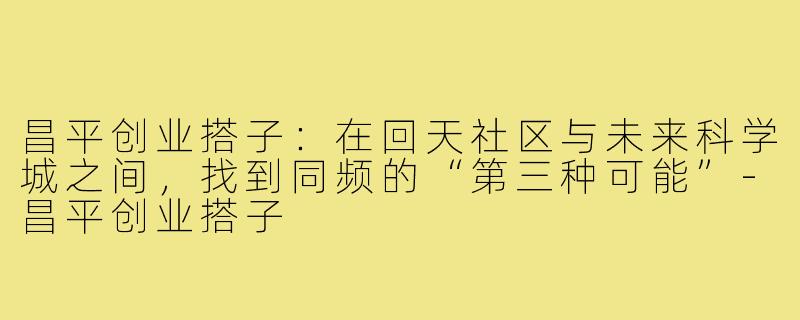 昌平创业搭子：在回天社区与未来科学城之间，找到同频的“第三种可能”-昌平创业搭子