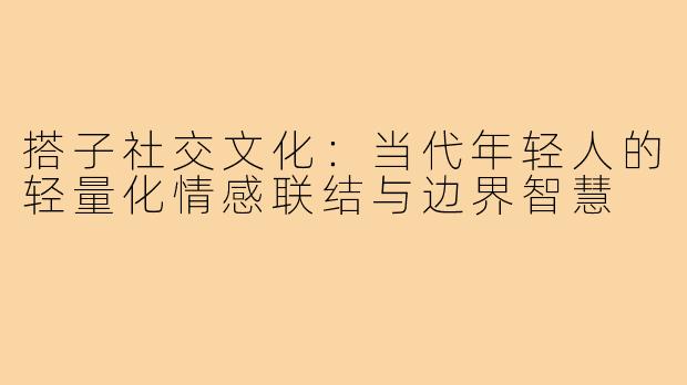 搭子社交文化:当代年轻人的轻量化情感联结与边界智慧