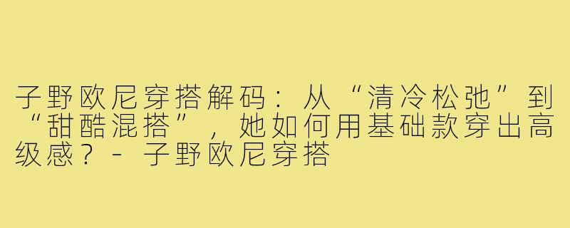 子野欧尼穿搭解码：从“清冷松弛”到“甜酷混搭”，她如何用基础款穿出高级感？-子野欧尼穿搭