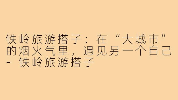 铁岭旅游搭子:在“大城市”的烟火气里,遇见另一个自己-铁岭旅游搭子