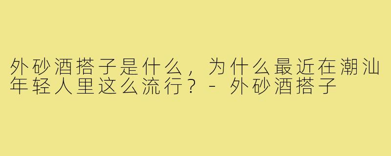 外砂酒搭子是什么，为什么最近在潮汕年轻人里这么流行？-外砂酒搭子