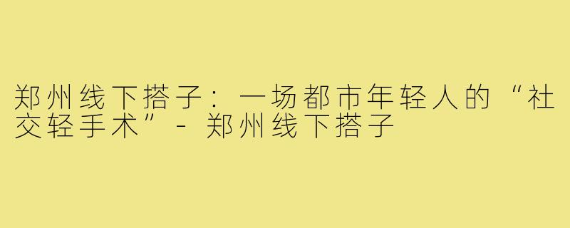 郑州线下搭子:一场都市年轻人的“社交轻手术”-郑州线下搭子
