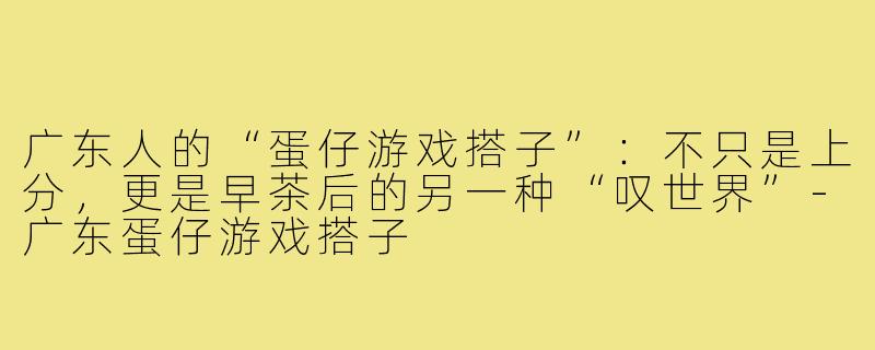 广东人的“蛋仔游戏搭子”:不只是上分,更是早茶后的另一种“叹世界”-广东蛋仔游戏搭子