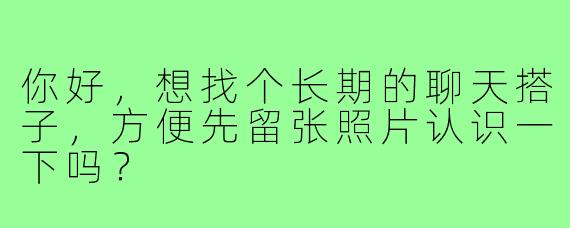 你好,想找个长期的聊天搭子,方便先留张照片认识一下吗?