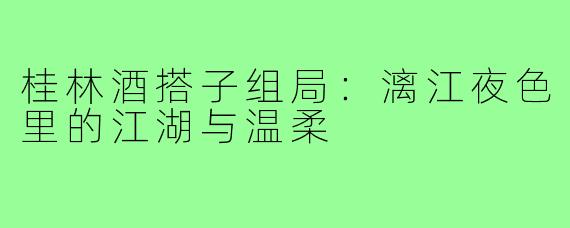 桂林酒搭子组局:漓江夜色里的江湖与温柔