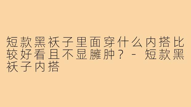 短款黑袄子里面穿什么内搭比较好看且不显臃肿？-短款黑袄子内搭