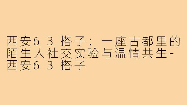 西安63搭子:一座古都里的陌生人社交实验与温情共生-西安63搭子