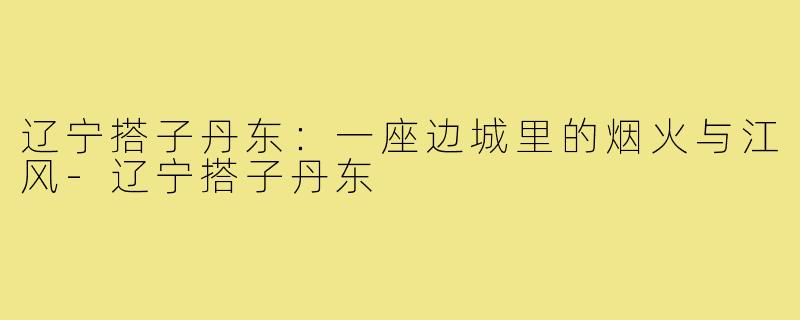 辽宁搭子丹东：一座边城里的烟火与江风-辽宁搭子丹东