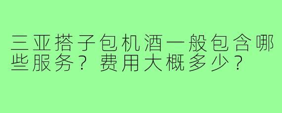 三亚搭子包机酒一般包含哪些服务？费用大概多少？