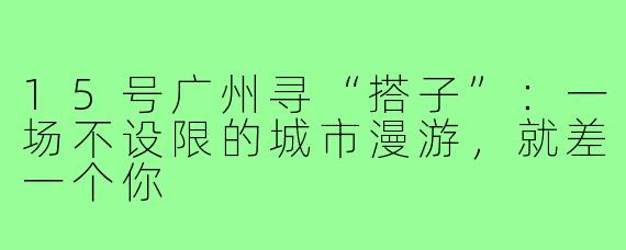 15号广州寻“搭子”：一场不设限的城市漫游，就差一个你