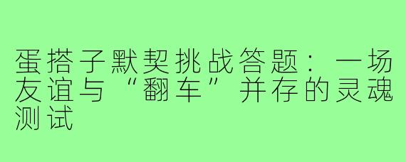 蛋搭子默契挑战答题:一场友谊与“翻车”并存的灵魂测试