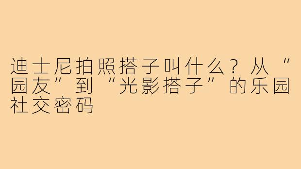 迪士尼拍照搭子叫什么?从“园友”到“光影搭子”的乐园社交密码