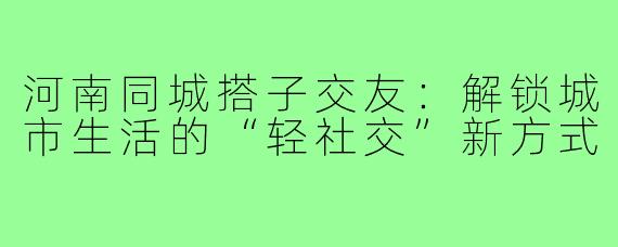 河南同城搭子交友：解锁城市生活的“轻社交”新方式