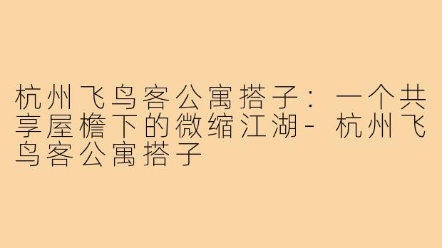 杭州飞鸟客公寓搭子:一个共享屋檐下的微缩江湖-杭州飞鸟客公寓搭子