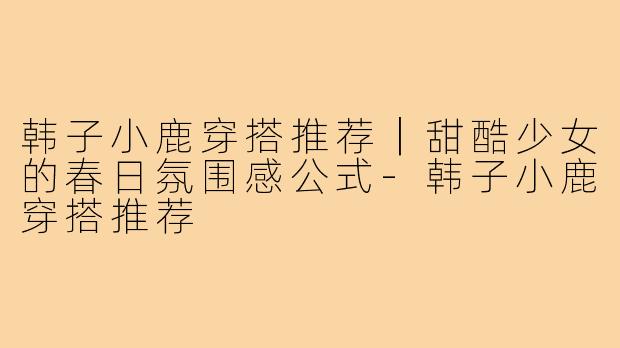 韩子小鹿穿搭推荐|甜酷少女的春日氛围感公式-韩子小鹿穿搭推荐