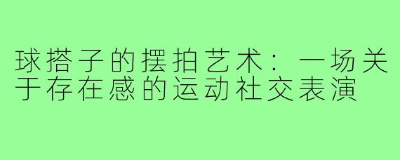 球搭子的摆拍艺术：一场关于存在感的运动社交表演