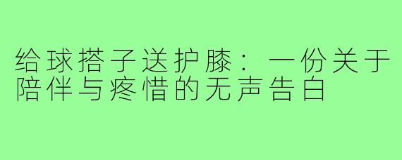 给球搭子送护膝:一份关于陪伴与疼惜的无声告白
