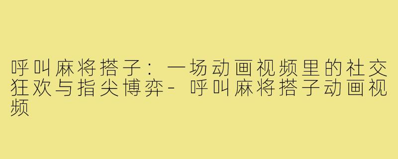 呼叫麻将搭子:一场动画视频里的社交狂欢与指尖博弈-呼叫麻将搭子动画视频