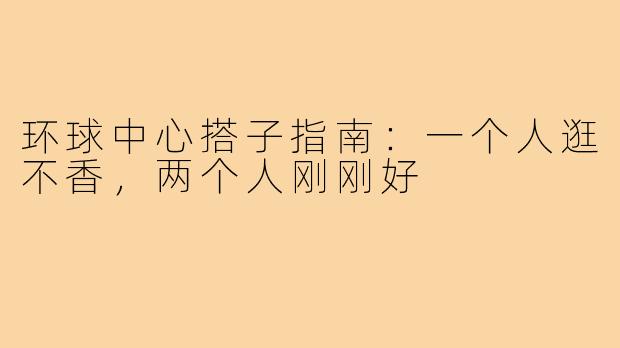 环球中心搭子指南:一个人逛不香,两个人刚刚好