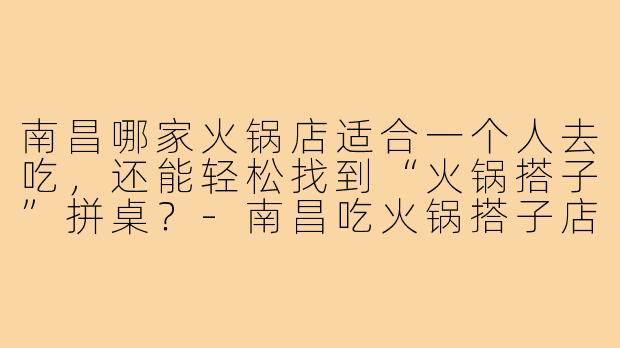 南昌哪家火锅店适合一个人去吃,还能轻松找到“火锅搭子”拼桌?-南昌吃火锅搭子店