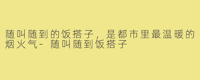 随叫随到的饭搭子，是都市里最温暖的烟火气-随叫随到饭搭子