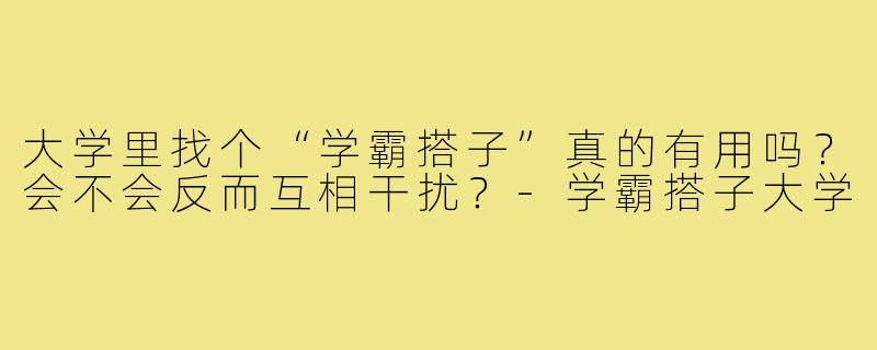 大学里找个“学霸搭子”真的有用吗？会不会反而互相干扰？-学霸搭子大学