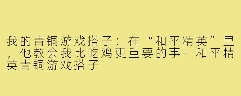 我的青铜游戏搭子:在“和平精英”里,他教会我比吃鸡更重要的事-和平精英青铜游戏搭子