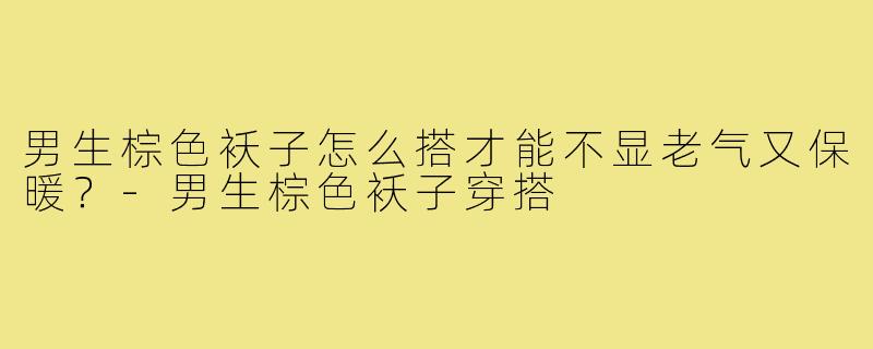 男生棕色袄子怎么搭才能不显老气又保暖?-男生棕色袄子穿搭
