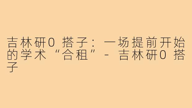 吉林研0搭子:一场提前开始的学术“合租”-吉林研0搭子