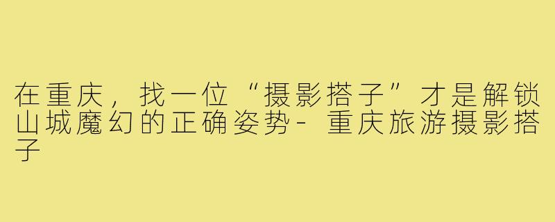 在重庆，找一位“摄影搭子”才是解锁山城魔幻的正确姿势-重庆旅游摄影搭子