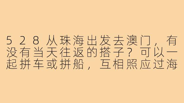 528从珠海出发去澳门，有没有当天往返的搭子？可以一起拼车或拼船，互相照应过海关。-528珠海去澳门搭子