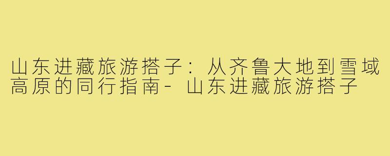 山东进藏旅游搭子：从齐鲁大地到雪域高原的同行指南-山东进藏旅游搭子