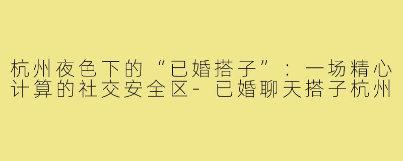 杭州夜色下的“已婚搭子”：一场精心计算的社交安全区-已婚聊天搭子杭州