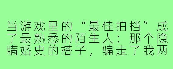 当游戏里的“最佳拍档”成了最熟悉的陌生人:那个隐瞒婚史的搭子,骗走了我两年的真心