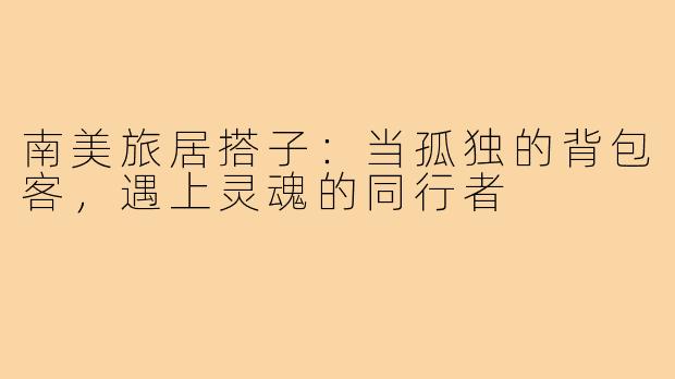 南美旅居搭子:当孤独的背包客,遇上灵魂的同行者