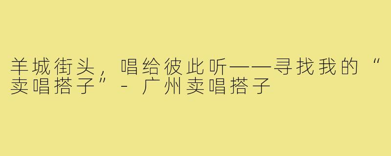 羊城街头,唱给彼此听——寻找我的“卖唱搭子”-广州卖唱搭子