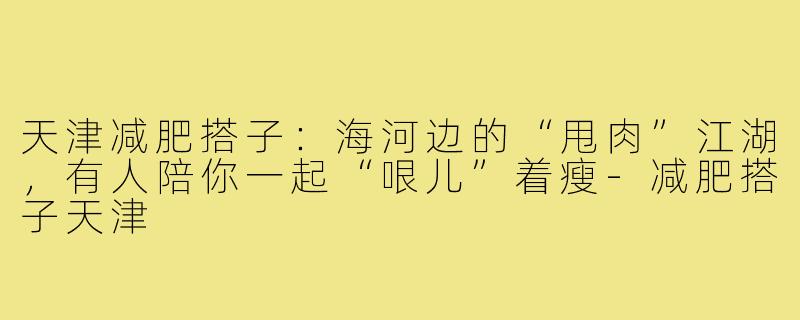 天津减肥搭子:海河边的“甩肉”江湖,有人陪你一起“哏儿”着瘦-减肥搭子天津