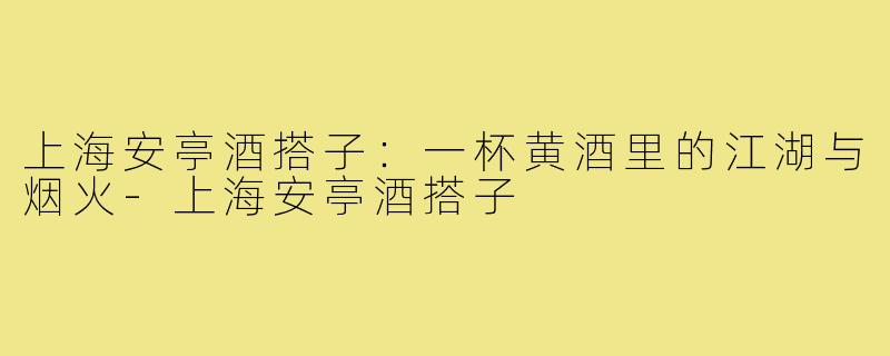 上海安亭酒搭子:一杯黄酒里的江湖与烟火-上海安亭酒搭子