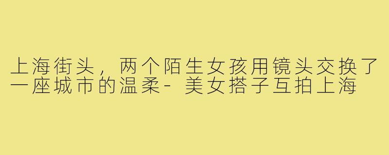 上海街头，两个陌生女孩用镜头交换了一座城市的温柔-美女搭子互拍上海