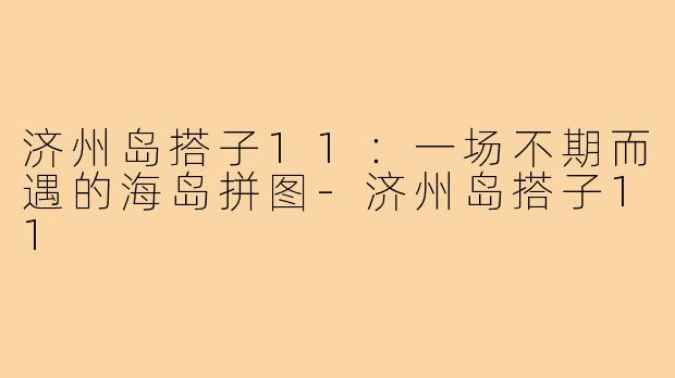 济州岛搭子11:一场不期而遇的海岛拼图-济州岛搭子11