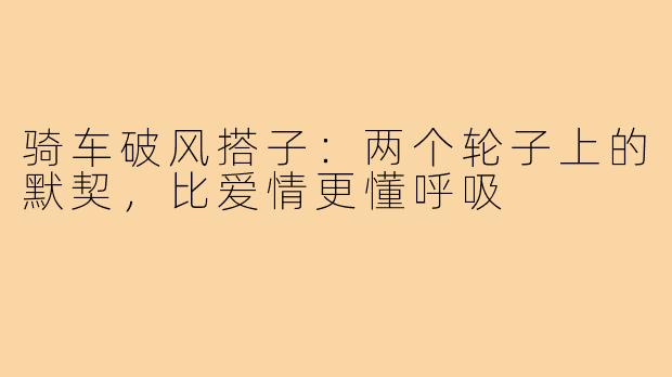 骑车破风搭子:两个轮子上的默契,比爱情更懂呼吸