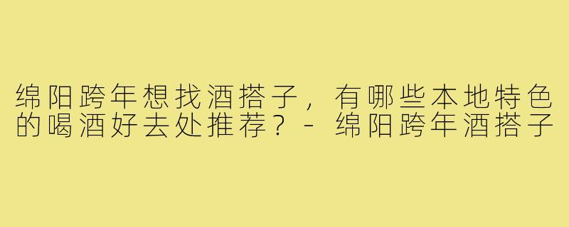绵阳跨年想找酒搭子，有哪些本地特色的喝酒好去处推荐？-绵阳跨年酒搭子