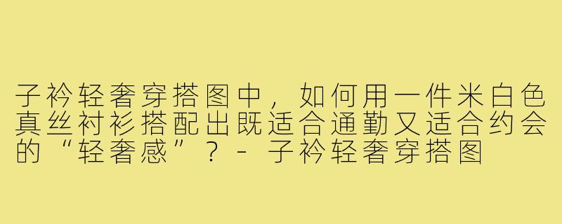 子衿轻奢穿搭图中,如何用一件米白色真丝衬衫搭配出既适合通勤又适合约会的“轻奢感”?-子衿轻奢穿搭图