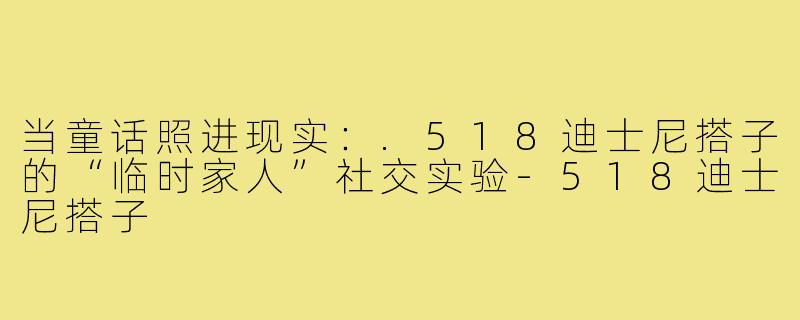 当童话照进现实:.518迪士尼搭子的“临时家人”社交实验-518迪士尼搭子